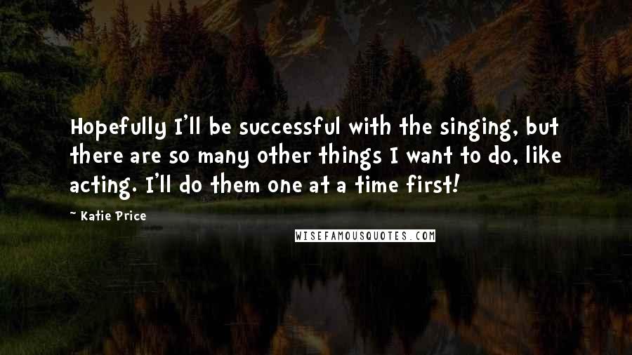 Katie Price Quotes: Hopefully I'll be successful with the singing, but there are so many other things I want to do, like acting. I'll do them one at a time first!
