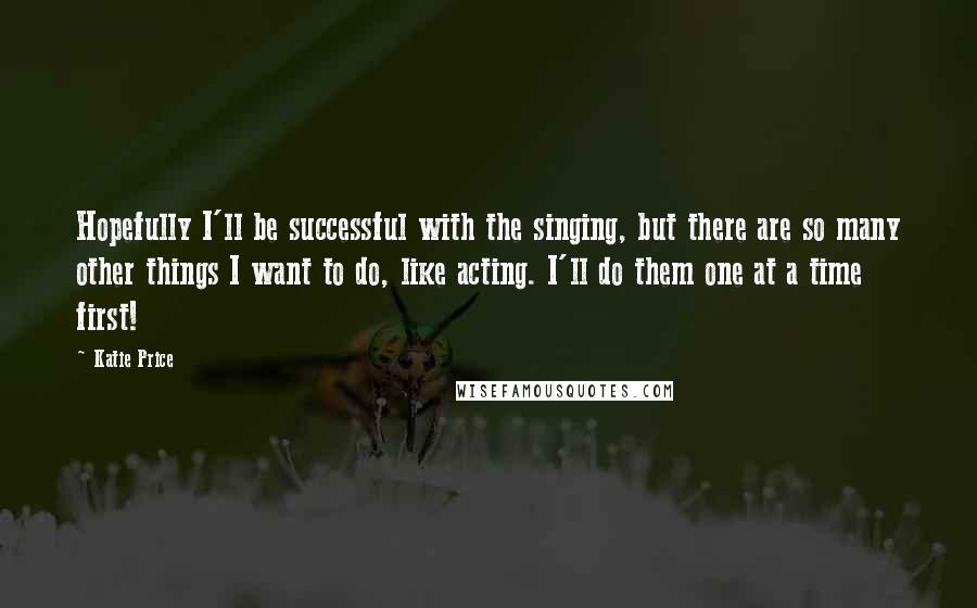 Katie Price Quotes: Hopefully I'll be successful with the singing, but there are so many other things I want to do, like acting. I'll do them one at a time first!