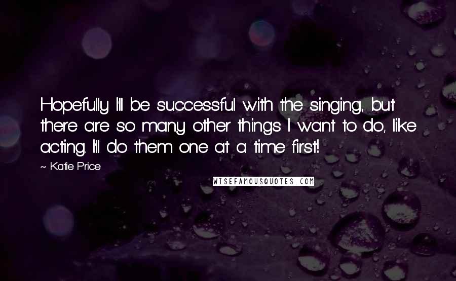 Katie Price Quotes: Hopefully I'll be successful with the singing, but there are so many other things I want to do, like acting. I'll do them one at a time first!