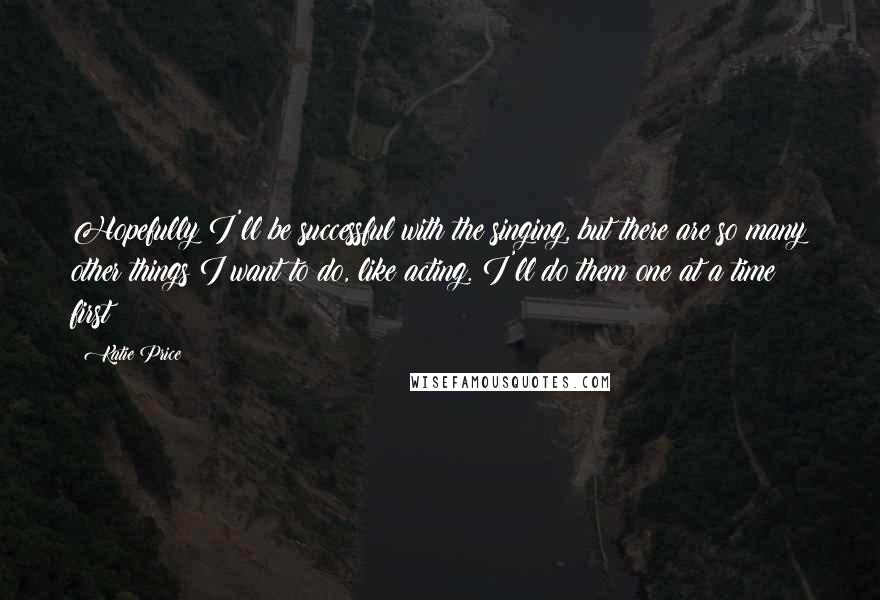 Katie Price Quotes: Hopefully I'll be successful with the singing, but there are so many other things I want to do, like acting. I'll do them one at a time first!