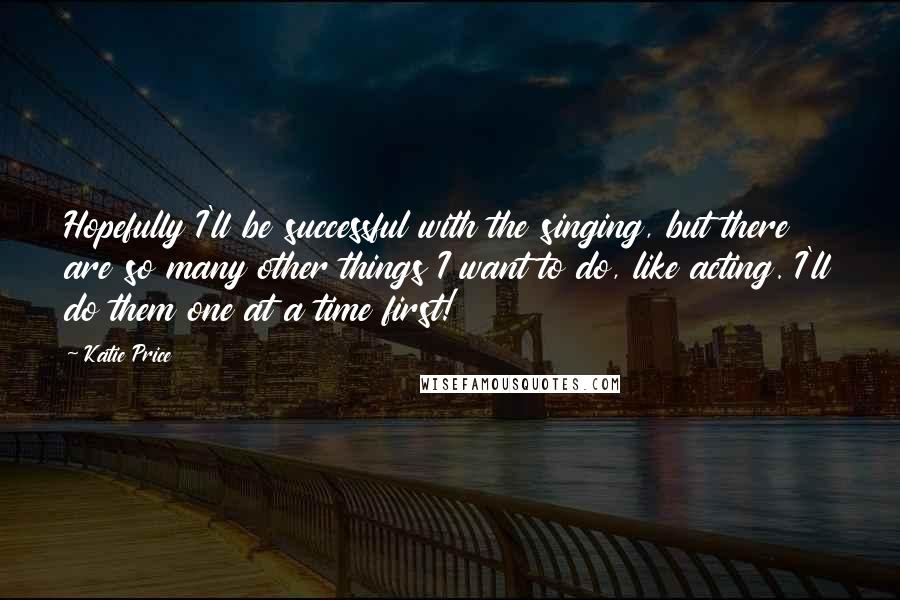 Katie Price Quotes: Hopefully I'll be successful with the singing, but there are so many other things I want to do, like acting. I'll do them one at a time first!