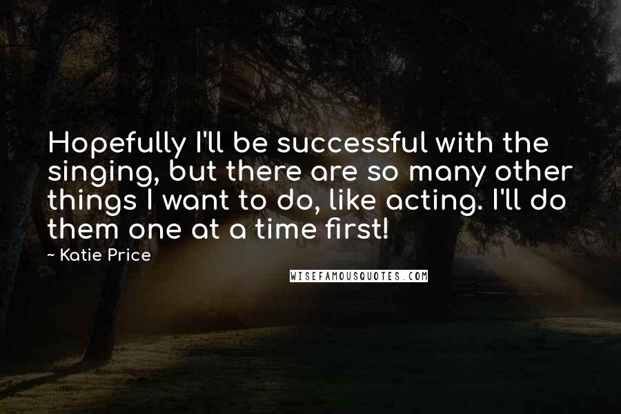 Katie Price Quotes: Hopefully I'll be successful with the singing, but there are so many other things I want to do, like acting. I'll do them one at a time first!