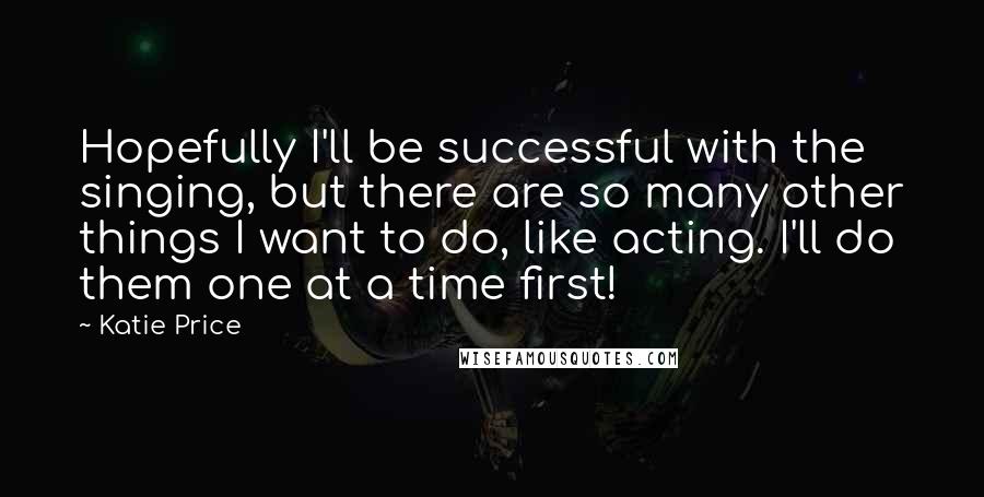 Katie Price Quotes: Hopefully I'll be successful with the singing, but there are so many other things I want to do, like acting. I'll do them one at a time first!