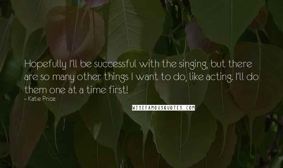 Katie Price Quotes: Hopefully I'll be successful with the singing, but there are so many other things I want to do, like acting. I'll do them one at a time first!