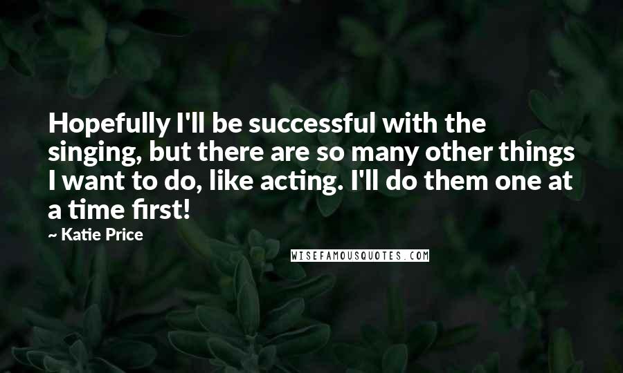 Katie Price Quotes: Hopefully I'll be successful with the singing, but there are so many other things I want to do, like acting. I'll do them one at a time first!