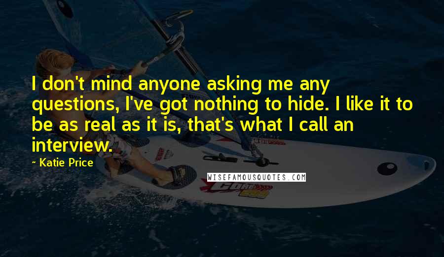 Katie Price Quotes: I don't mind anyone asking me any questions, I've got nothing to hide. I like it to be as real as it is, that's what I call an interview.