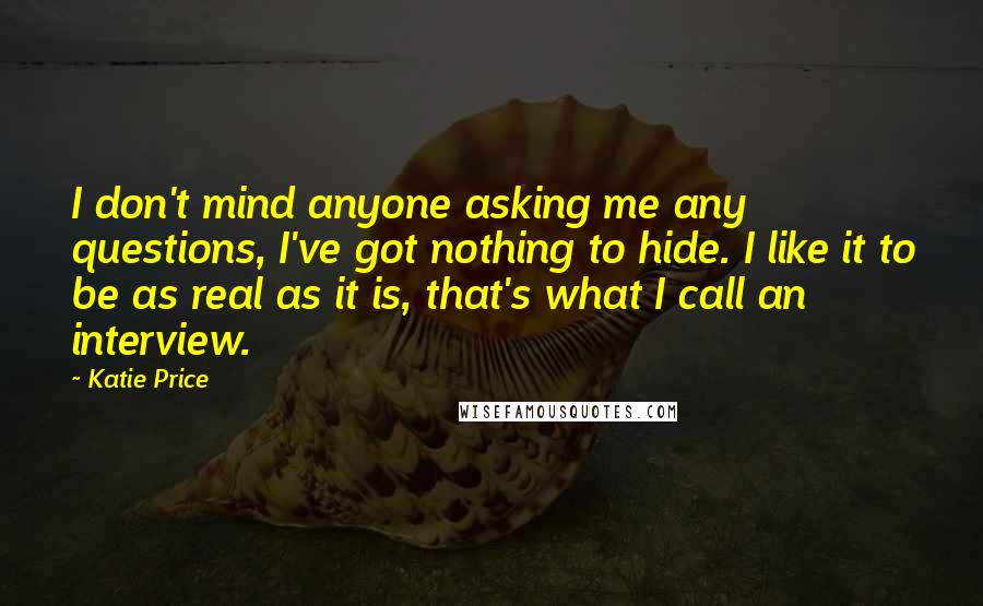 Katie Price Quotes: I don't mind anyone asking me any questions, I've got nothing to hide. I like it to be as real as it is, that's what I call an interview.
