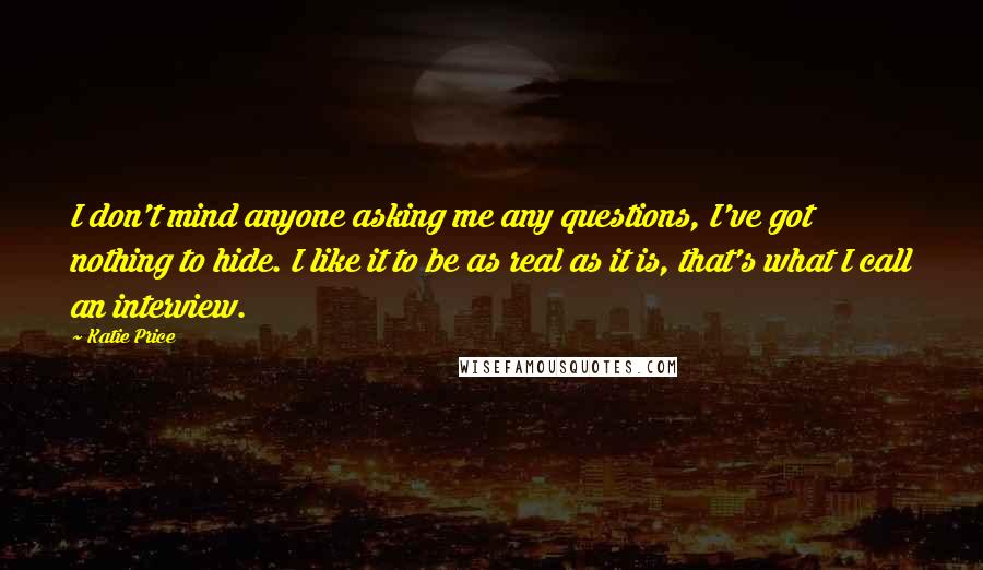 Katie Price Quotes: I don't mind anyone asking me any questions, I've got nothing to hide. I like it to be as real as it is, that's what I call an interview.