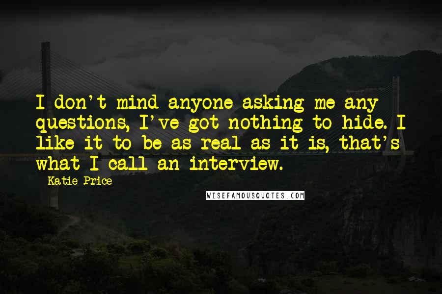 Katie Price Quotes: I don't mind anyone asking me any questions, I've got nothing to hide. I like it to be as real as it is, that's what I call an interview.