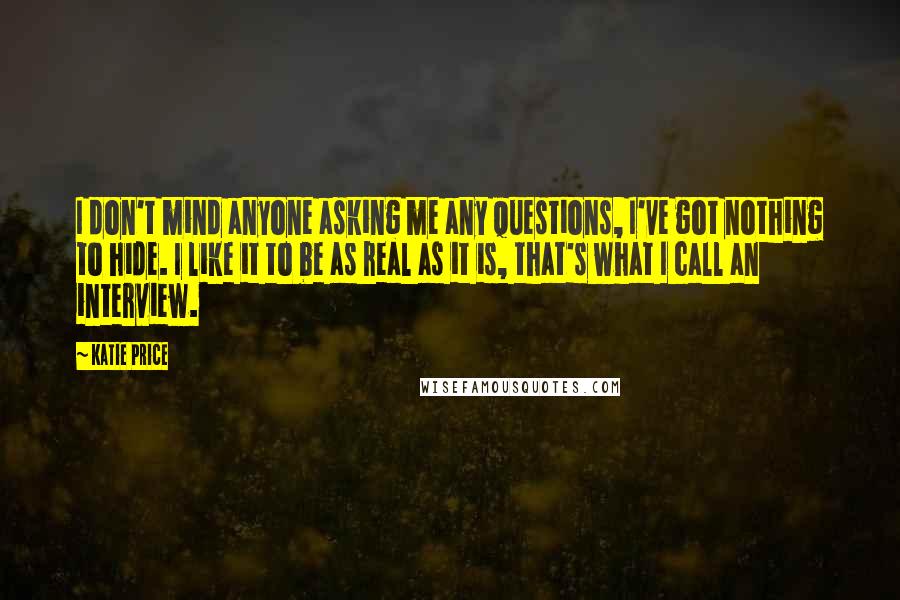 Katie Price Quotes: I don't mind anyone asking me any questions, I've got nothing to hide. I like it to be as real as it is, that's what I call an interview.