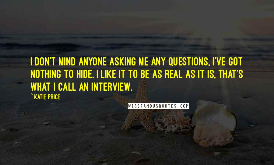 Katie Price Quotes: I don't mind anyone asking me any questions, I've got nothing to hide. I like it to be as real as it is, that's what I call an interview.