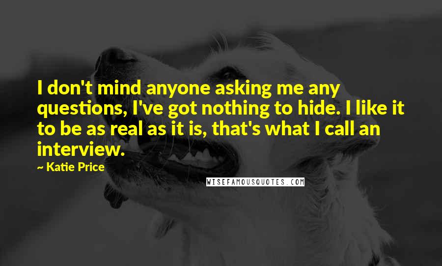 Katie Price Quotes: I don't mind anyone asking me any questions, I've got nothing to hide. I like it to be as real as it is, that's what I call an interview.