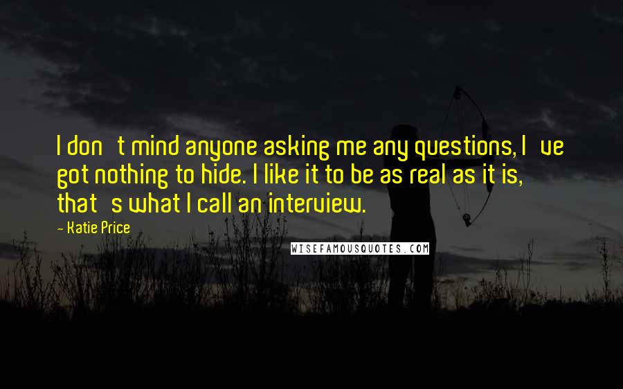 Katie Price Quotes: I don't mind anyone asking me any questions, I've got nothing to hide. I like it to be as real as it is, that's what I call an interview.