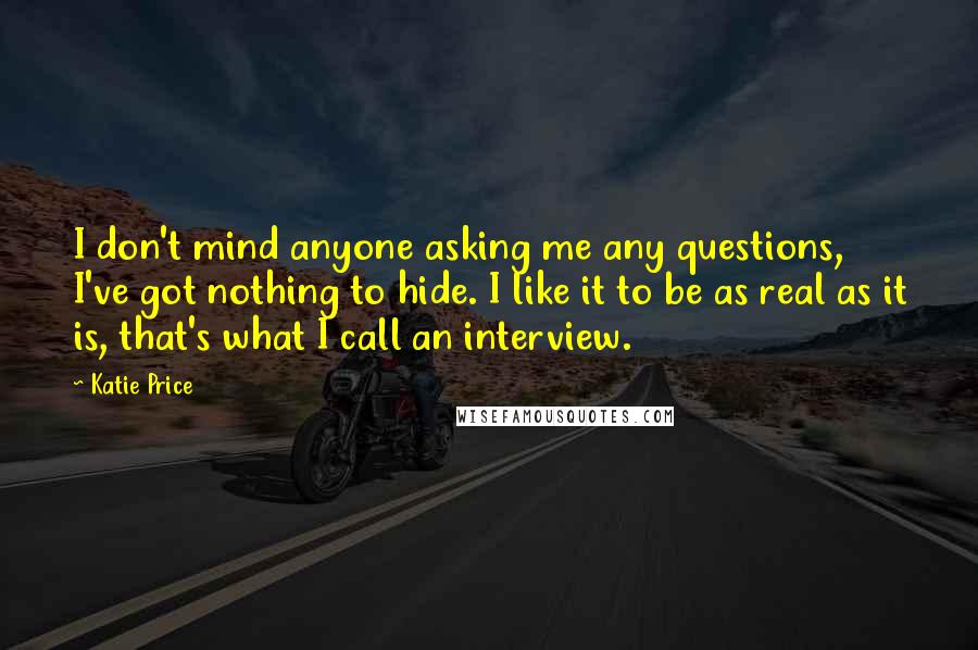 Katie Price Quotes: I don't mind anyone asking me any questions, I've got nothing to hide. I like it to be as real as it is, that's what I call an interview.