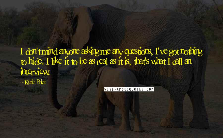 Katie Price Quotes: I don't mind anyone asking me any questions, I've got nothing to hide. I like it to be as real as it is, that's what I call an interview.