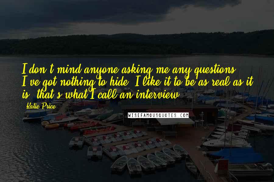 Katie Price Quotes: I don't mind anyone asking me any questions, I've got nothing to hide. I like it to be as real as it is, that's what I call an interview.