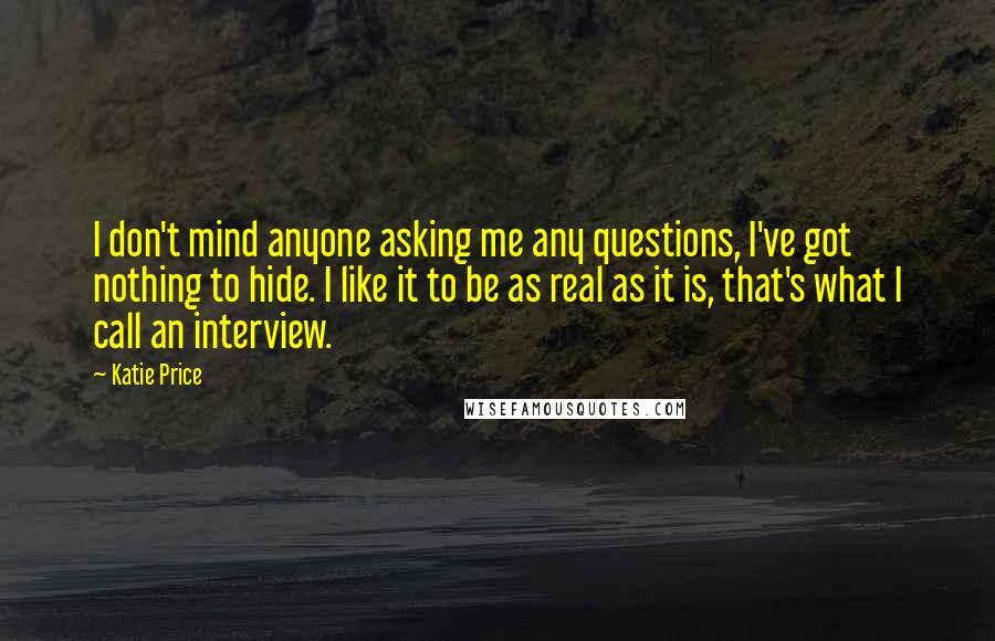 Katie Price Quotes: I don't mind anyone asking me any questions, I've got nothing to hide. I like it to be as real as it is, that's what I call an interview.