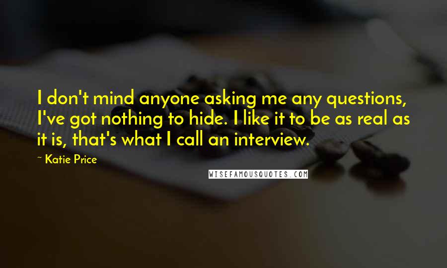 Katie Price Quotes: I don't mind anyone asking me any questions, I've got nothing to hide. I like it to be as real as it is, that's what I call an interview.