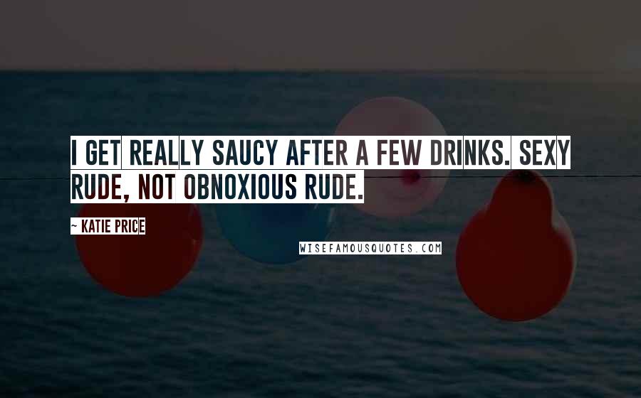 Katie Price Quotes: I get really saucy after a few drinks. Sexy rude, not obnoxious rude.