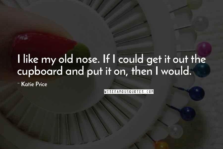 Katie Price Quotes: I like my old nose. If I could get it out the cupboard and put it on, then I would.