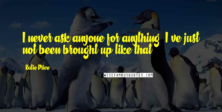 Katie Price Quotes: I never ask anyone for anything. I've just not been brought up like that.