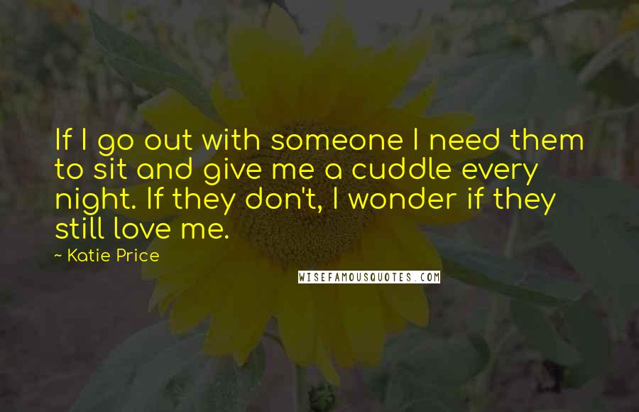 Katie Price Quotes: If I go out with someone I need them to sit and give me a cuddle every night. If they don't, I wonder if they still love me.