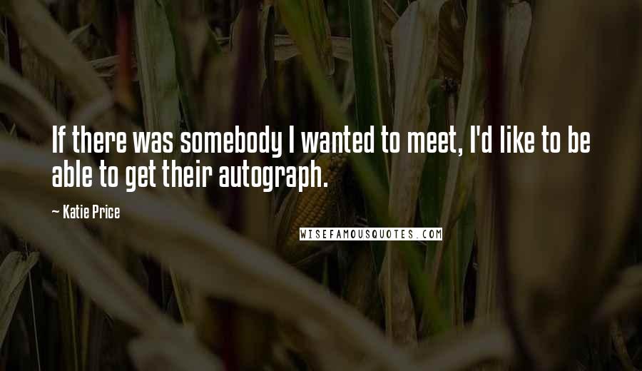 Katie Price Quotes: If there was somebody I wanted to meet, I'd like to be able to get their autograph.