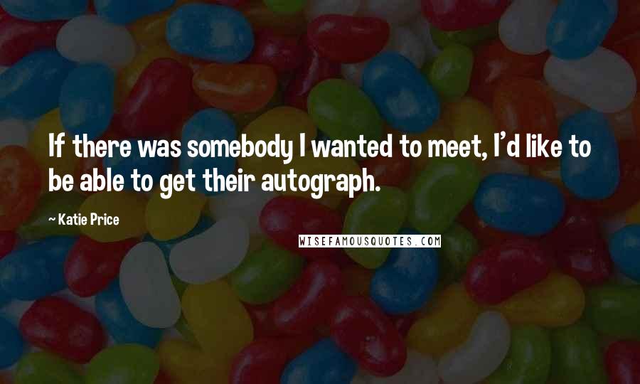 Katie Price Quotes: If there was somebody I wanted to meet, I'd like to be able to get their autograph.