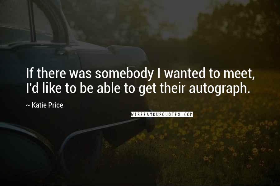 Katie Price Quotes: If there was somebody I wanted to meet, I'd like to be able to get their autograph.