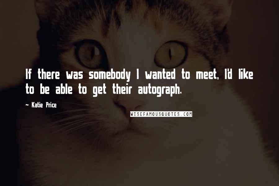 Katie Price Quotes: If there was somebody I wanted to meet, I'd like to be able to get their autograph.