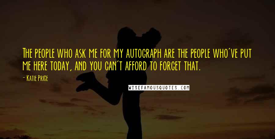 Katie Price Quotes: The people who ask me for my autograph are the people who've put me here today, and you can't afford to forget that.