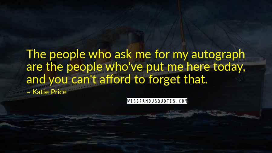 Katie Price Quotes: The people who ask me for my autograph are the people who've put me here today, and you can't afford to forget that.