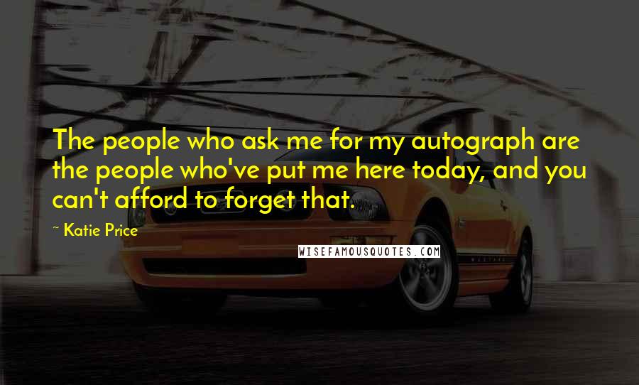 Katie Price Quotes: The people who ask me for my autograph are the people who've put me here today, and you can't afford to forget that.