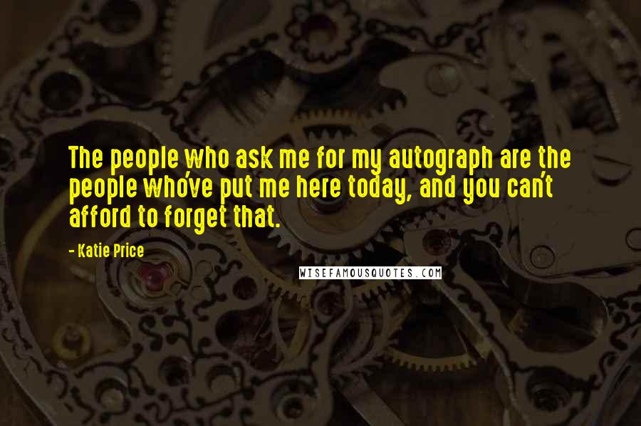 Katie Price Quotes: The people who ask me for my autograph are the people who've put me here today, and you can't afford to forget that.