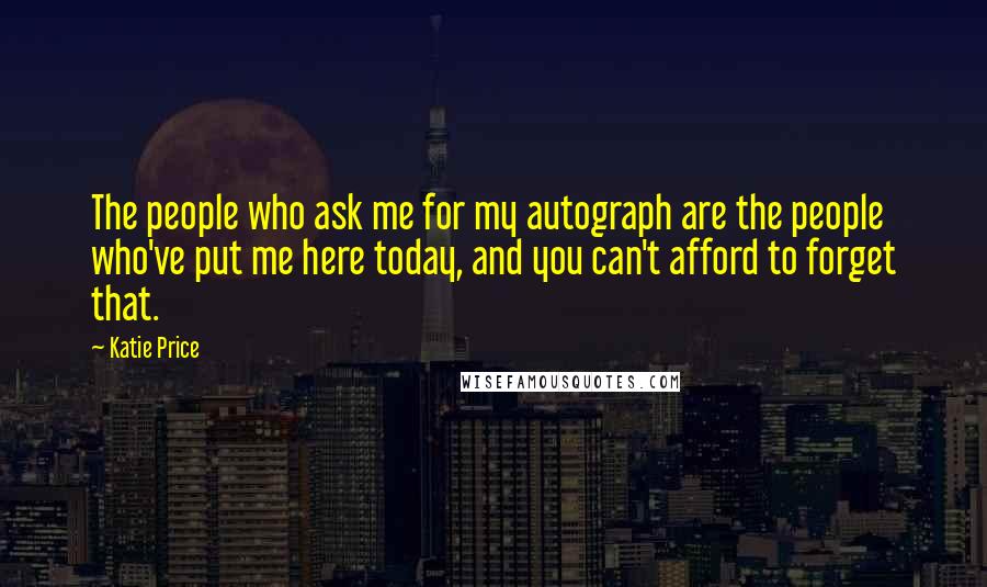 Katie Price Quotes: The people who ask me for my autograph are the people who've put me here today, and you can't afford to forget that.