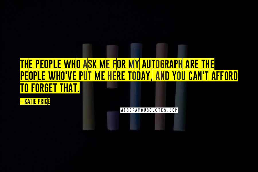 Katie Price Quotes: The people who ask me for my autograph are the people who've put me here today, and you can't afford to forget that.