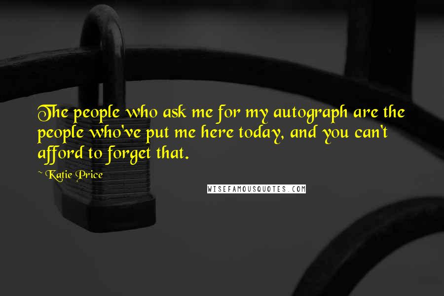 Katie Price Quotes: The people who ask me for my autograph are the people who've put me here today, and you can't afford to forget that.