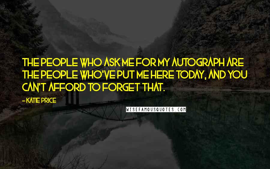 Katie Price Quotes: The people who ask me for my autograph are the people who've put me here today, and you can't afford to forget that.