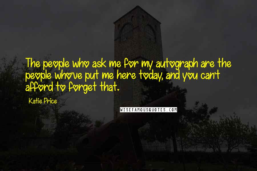 Katie Price Quotes: The people who ask me for my autograph are the people who've put me here today, and you can't afford to forget that.