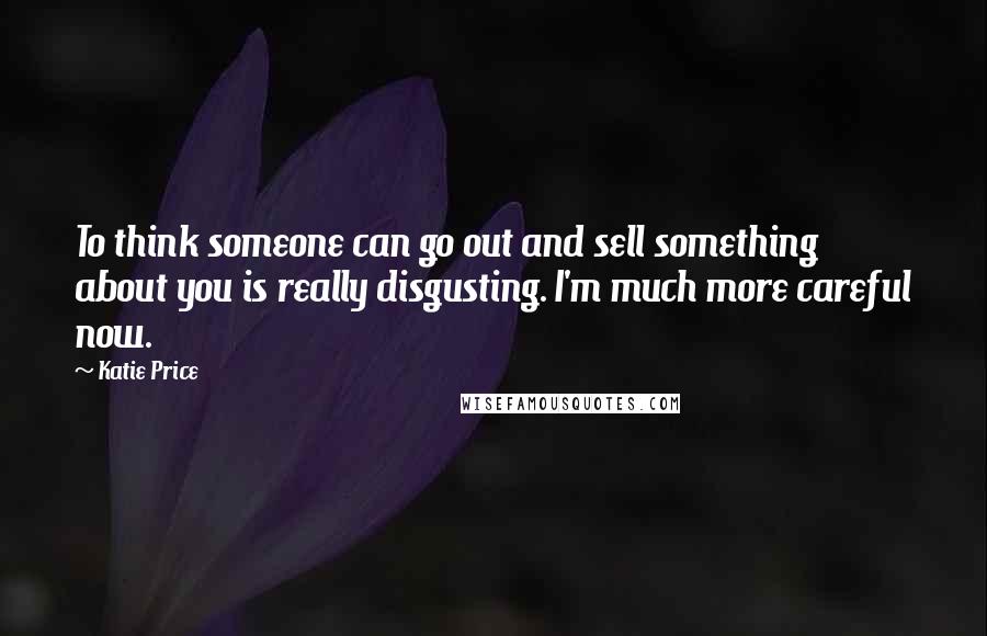 Katie Price Quotes: To think someone can go out and sell something about you is really disgusting. I'm much more careful now.