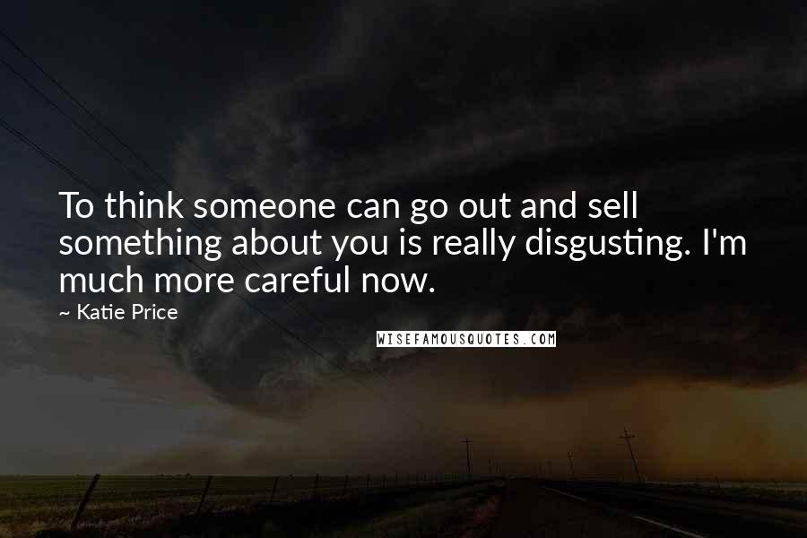 Katie Price Quotes: To think someone can go out and sell something about you is really disgusting. I'm much more careful now.