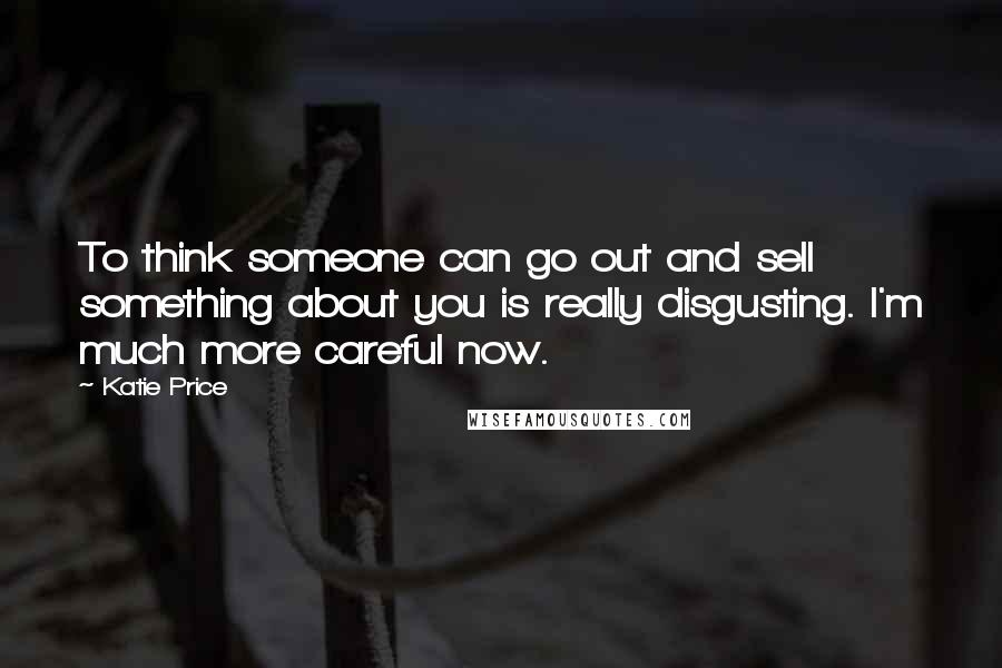 Katie Price Quotes: To think someone can go out and sell something about you is really disgusting. I'm much more careful now.