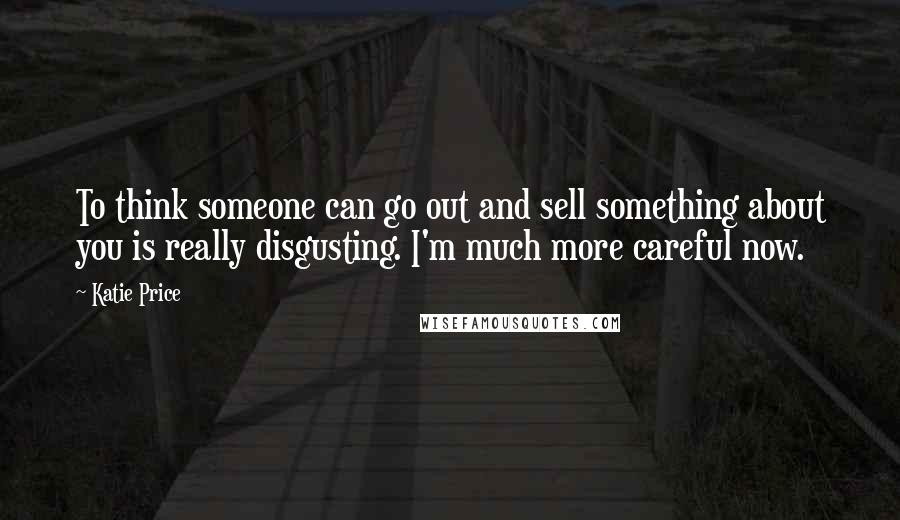 Katie Price Quotes: To think someone can go out and sell something about you is really disgusting. I'm much more careful now.