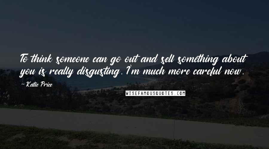 Katie Price Quotes: To think someone can go out and sell something about you is really disgusting. I'm much more careful now.