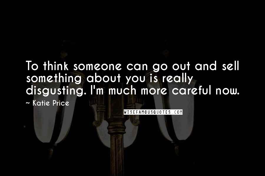 Katie Price Quotes: To think someone can go out and sell something about you is really disgusting. I'm much more careful now.