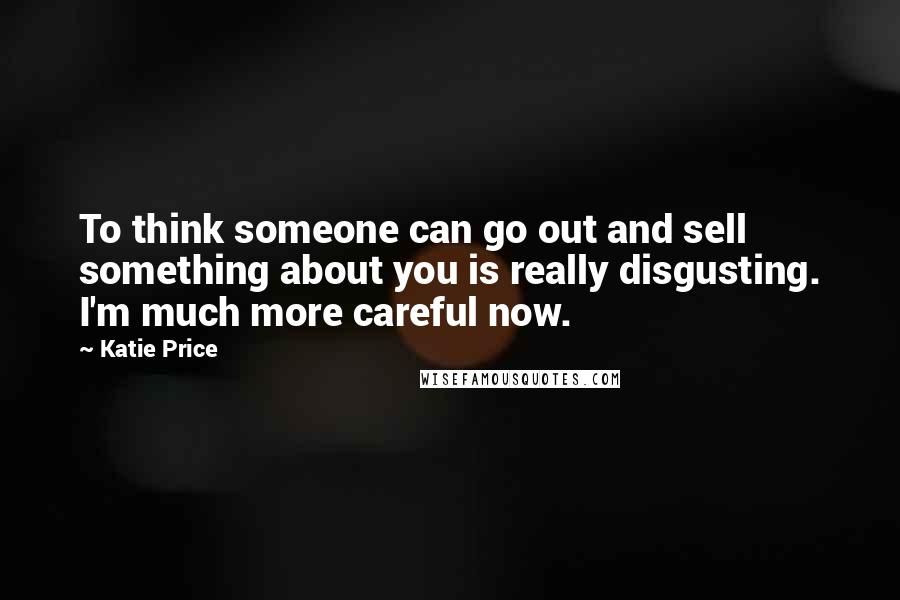 Katie Price Quotes: To think someone can go out and sell something about you is really disgusting. I'm much more careful now.
