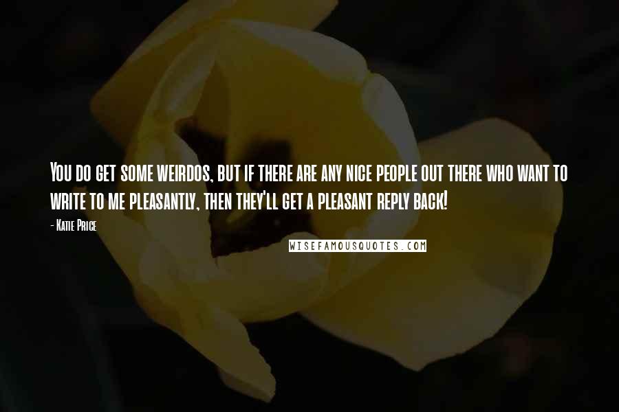 Katie Price Quotes: You do get some weirdos, but if there are any nice people out there who want to write to me pleasantly, then they'll get a pleasant reply back!