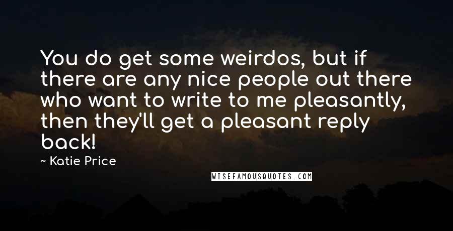 Katie Price Quotes: You do get some weirdos, but if there are any nice people out there who want to write to me pleasantly, then they'll get a pleasant reply back!