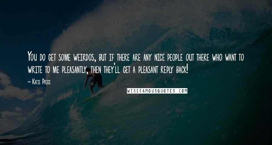 Katie Price Quotes: You do get some weirdos, but if there are any nice people out there who want to write to me pleasantly, then they'll get a pleasant reply back!