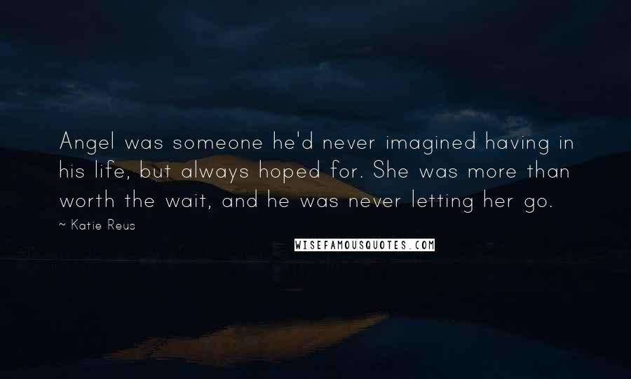 Katie Reus Quotes: Angel was someone he'd never imagined having in his life, but always hoped for. She was more than worth the wait, and he was never letting her go.